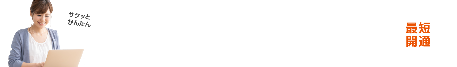 WEBで簡単！スピード申し込み！専門スタッフがお電話にてお申し込み手続きをご案内いたします。最短開通
